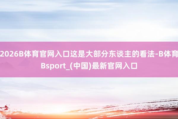 2026B体育官网入口这是大部分东谈主的看法-B体育Bsport_(中国)最新官网入口