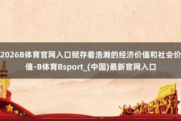 2026B体育官网入口赋存着浩瀚的经济价值和社会价值-B体育Bsport_(中国)最新官网入口
