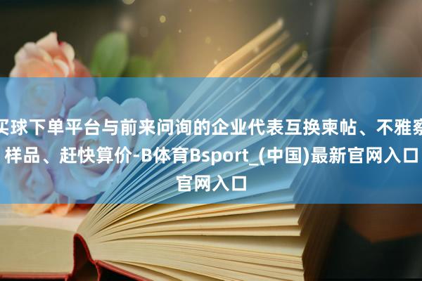 买球下单平台与前来问询的企业代表互换柬帖、不雅察样品、赶快算价-B体育Bsport_(中国)最新官网入口