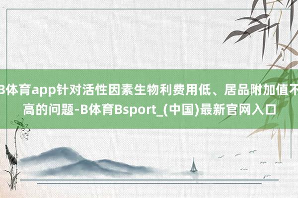 B体育app针对活性因素生物利费用低、居品附加值不高的问题-B体育Bsport_(中国)最新官网入口