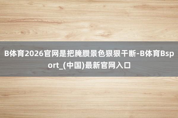 B体育2026官网是把腌臜景色狠狠干断-B体育Bsport_(中国)最新官网入口