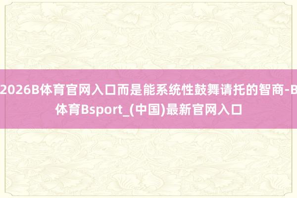 2026B体育官网入口而是能系统性鼓舞请托的智商-B体育Bsport_(中国)最新官网入口