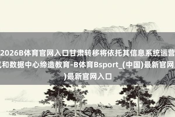 2026B体育官网入口甘肃转移将依托其信息系统运营才气和数据中心缔造教育-B体育Bsport_(中国)最新官网入口