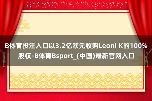 B体育投注入口以3.2亿欧元收购Leoni K的100%股权-B体育Bsport_(中国)最新官网入口