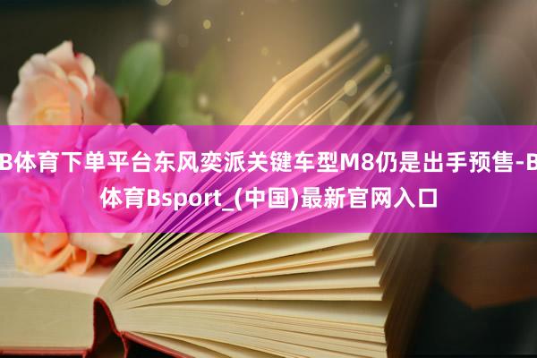 B体育下单平台东风奕派关键车型M8仍是出手预售-B体育Bsport_(中国)最新官网入口