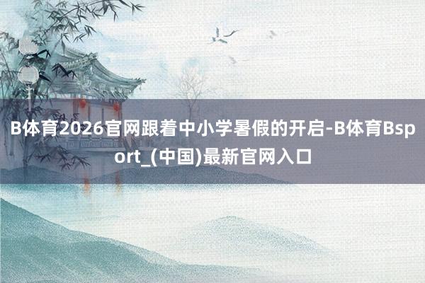 B体育2026官网跟着中小学暑假的开启-B体育Bsport_(中国)最新官网入口