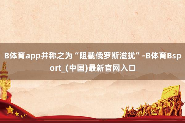 B体育app并称之为“阻截俄罗斯滋扰”-B体育Bsport_(中国)最新官网入口