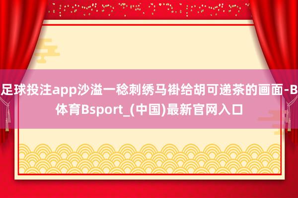 足球投注app沙溢一稔刺绣马褂给胡可递茶的画面-B体育Bsport_(中国)最新官网入口