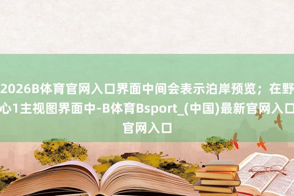 2026B体育官网入口界面中间会表示泊岸预览；在野心1主视图界面中-B体育Bsport_(中国)最新官网入口
