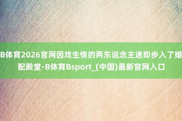 B体育2026官网因戏生情的两东说念主速即步入了婚配殿堂-B体育Bsport_(中国)最新官网入口