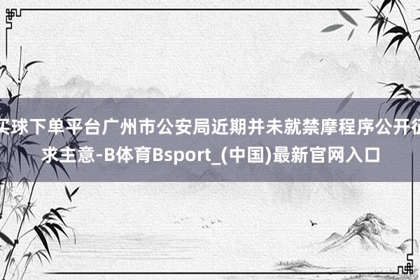 买球下单平台广州市公安局近期并未就禁摩程序公开征求主意-B体育Bsport_(中国)最新官网入口