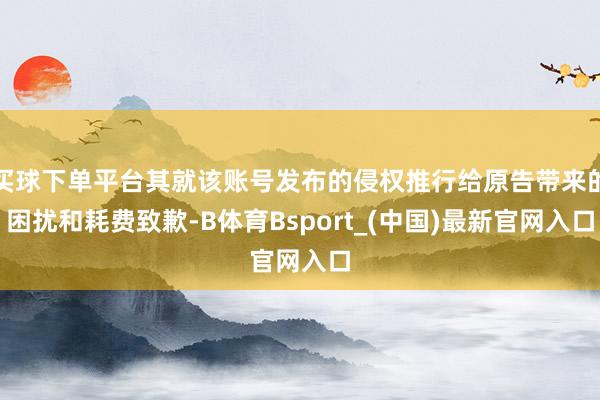 买球下单平台其就该账号发布的侵权推行给原告带来的困扰和耗费致歉-B体育Bsport_(中国)最新官网入口