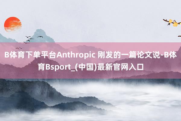 B体育下单平台Anthropic 刚发的一篇论文说-B体育Bsport_(中国)最新官网入口