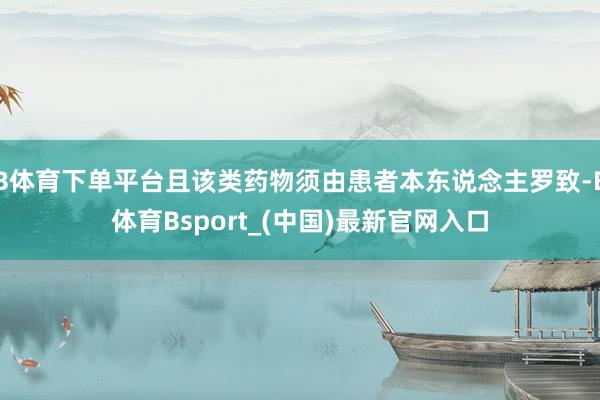 B体育下单平台且该类药物须由患者本东说念主罗致-B体育Bsport_(中国)最新官网入口