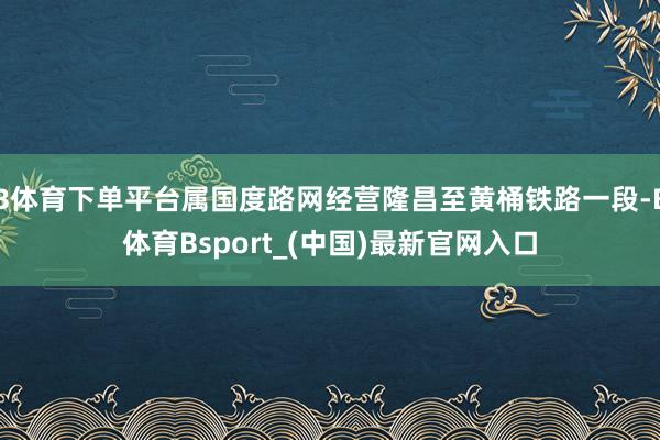 B体育下单平台属国度路网经营隆昌至黄桶铁路一段-B体育Bsport_(中国)最新官网入口