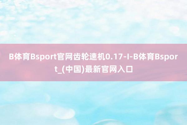 B体育Bsport官网齿轮速机0.17-I-B体育Bsport_(中国)最新官网入口