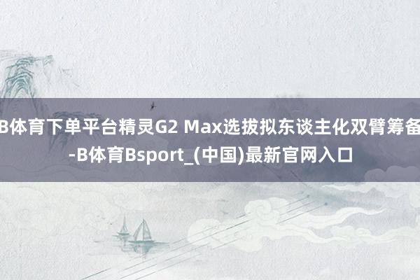 B体育下单平台精灵G2 Max选拔拟东谈主化双臂筹备-B体育Bsport_(中国)最新官网入口