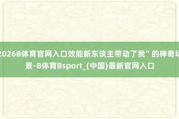 2026B体育官网入口效能新东谈主带动了我”的神奇场景-B体育Bsport_(中国)最新官网入口