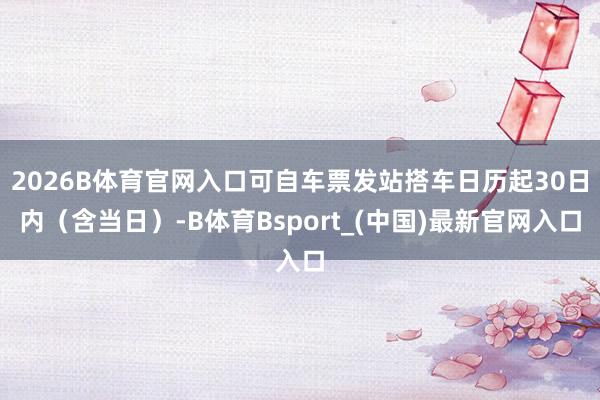 2026B体育官网入口可自车票发站搭车日历起30日内(含当日)-B体育Bsport_(中国)最新官网入口