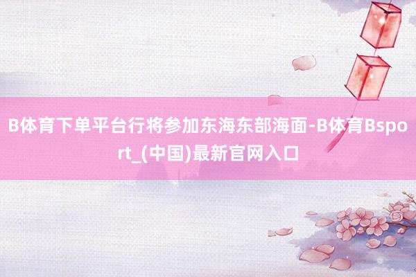 B体育下单平台行将参加东海东部海面-B体育Bsport_(中国)最新官网入口