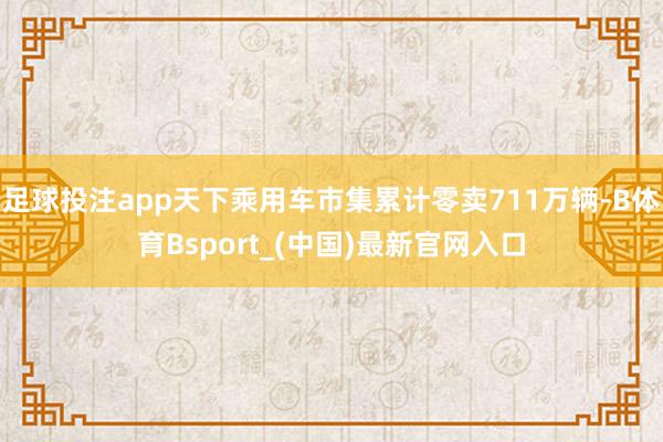 足球投注app天下乘用车市集累计零卖711万辆-B体育Bsport_(中国)最新官网入口