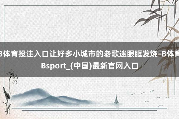 B体育投注入口让好多小城市的老歌迷眼眶发烧-B体育Bsport_(中国)最新官网入口