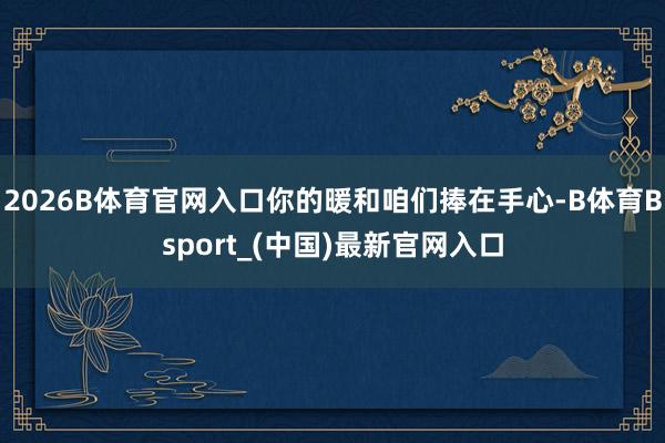 2026B体育官网入口你的暖和咱们捧在手心-B体育Bsport_(中国)最新官网入口