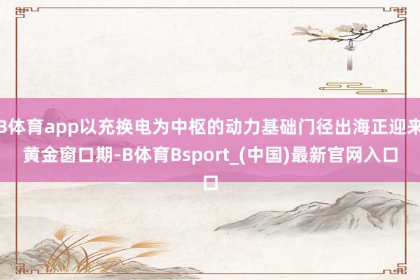 B体育app以充换电为中枢的动力基础门径出海正迎来黄金窗口期-B体育Bsport_(中国)最新官网入口