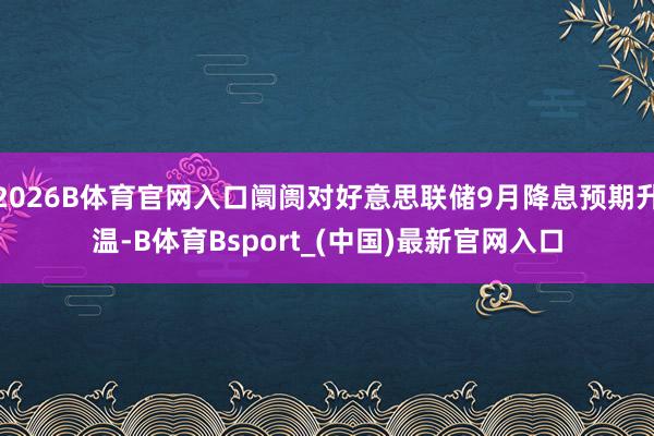 2026B体育官网入口阛阓对好意思联储9月降息预期升温-B体育Bsport_(中国)最新官网入口
