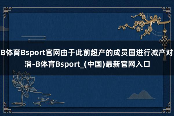 B体育Bsport官网由于此前超产的成员国进行减产对消-B体育Bsport_(中国)最新官网入口