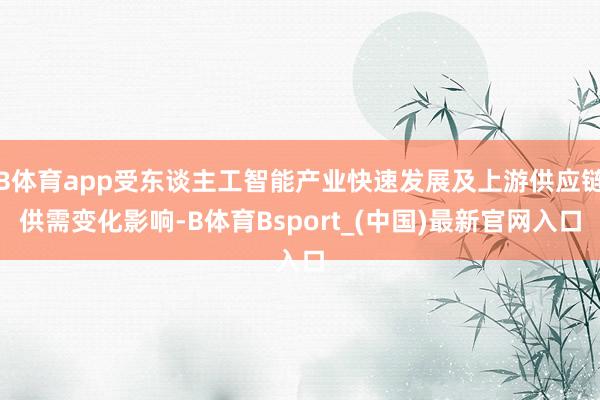 B体育app受东谈主工智能产业快速发展及上游供应链供需变化影响-B体育Bsport_(中国)最新官网入口