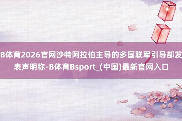 B体育2026官网沙特阿拉伯主导的多国联军引导部发表声明称-B体育Bsport_(中国)最新官网入口