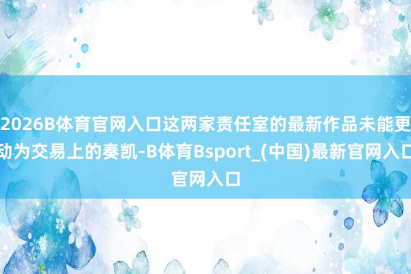 2026B体育官网入口这两家责任室的最新作品未能更动为交易上的奏凯-B体育Bsport_(中国)最新官网入口