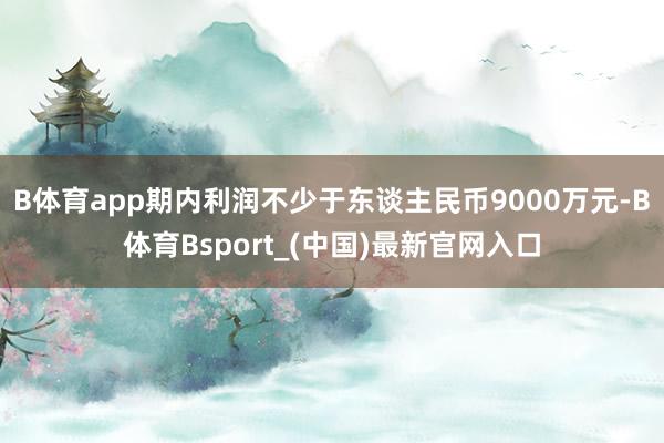 B体育app期内利润不少于东谈主民币9000万元-B体育Bsport_(中国)最新官网入口