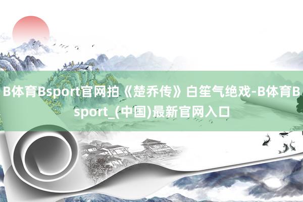 B体育Bsport官网拍《楚乔传》白笙气绝戏-B体育Bsport_(中国)最新官网入口
