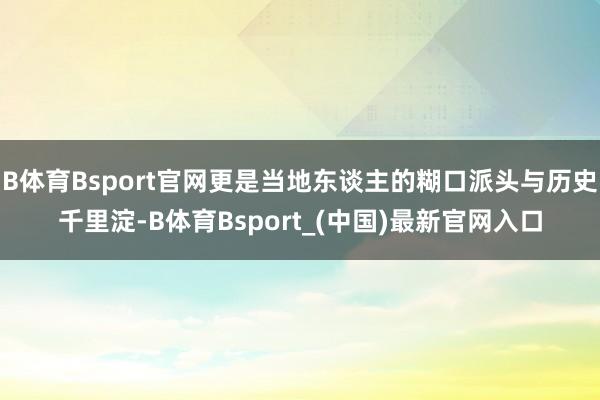 B体育Bsport官网更是当地东谈主的糊口派头与历史千里淀-B体育Bsport_(中国)最新官网入口