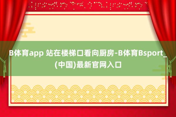 B体育app 站在楼梯口看向厨房-B体育Bsport_(中国)最新官网入口