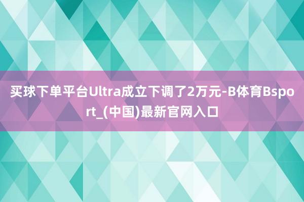 买球下单平台Ultra成立下调了2万元-B体育Bsport_(中国)最新官网入口