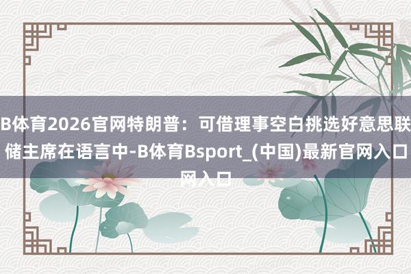 B体育2026官网特朗普：可借理事空白挑选好意思联储主席在语言中-B体育Bsport_(中国)最新官网入口