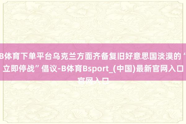B体育下单平台乌克兰方面齐备复旧好意思国淡漠的“立即停战”倡议-B体育Bsport_(中国)最新官网入口