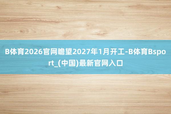 B体育2026官网瞻望2027年1月开工-B体育Bsport_(中国)最新官网入口