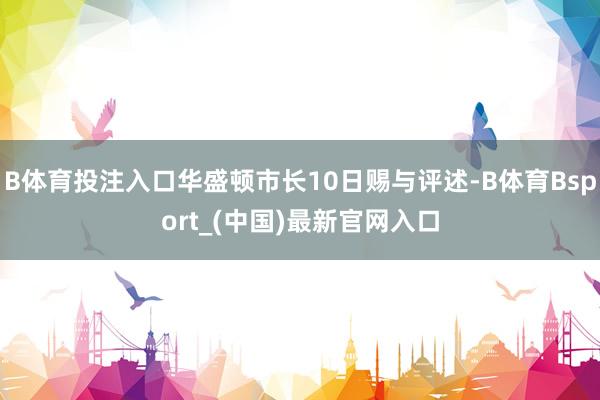 B体育投注入口华盛顿市长10日赐与评述-B体育Bsport_(中国)最新官网入口