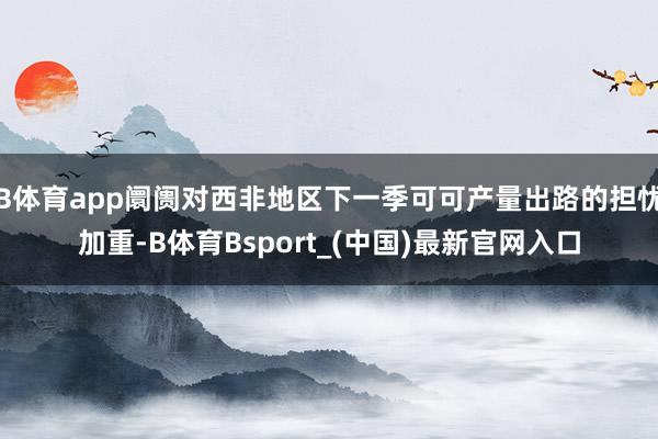 B体育app阛阓对西非地区下一季可可产量出路的担忧加重-B体育Bsport_(中国)最新官网入口
