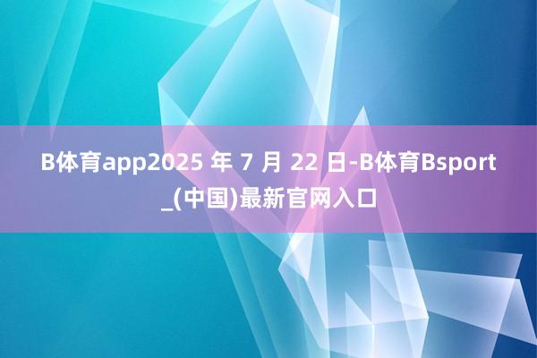 B体育app　　2025 年 7 月 22 日-B体育Bsport_(中国)最新官网入口