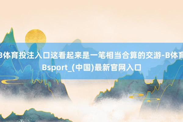 B体育投注入口这看起来是一笔相当合算的交游-B体育Bsport_(中国)最新官网入口