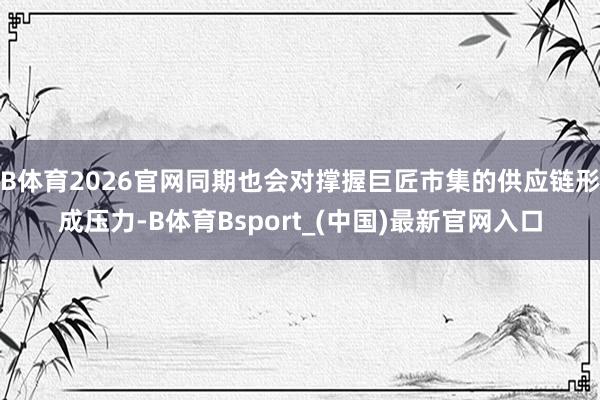 B体育2026官网同期也会对撑握巨匠市集的供应链形成压力-B体育Bsport_(中国)最新官网入口