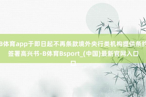 B体育app于即日起不再条款境外央行类机构提供条约签署高兴书-B体育Bsport_(中国)最新官网入口