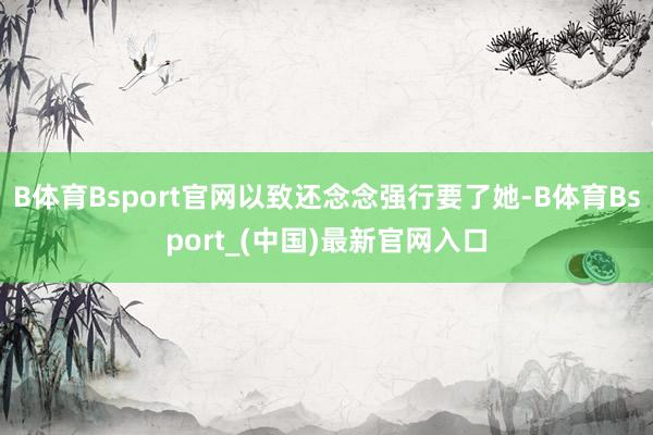 B体育Bsport官网以致还念念强行要了她-B体育Bsport_(中国)最新官网入口