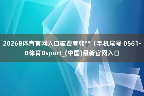 2026B体育官网入口破费者韩**（手机尾号 0561-B体育Bsport_(中国)最新官网入口