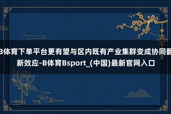 B体育下单平台更有望与区内既有产业集群变成协同翻新效应-B体育Bsport_(中国)最新官网入口